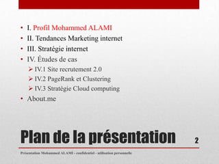 •   I. Profil Mohammed ALAMI
•   II. Tendances Marketing internet
•   III. Stratégie internet
•   IV. Études de cas
     IV.1 Site recrutement 2.0
     IV.2 PageRank et Clustering
     IV.3 Stratégie Cloud computing
• About.me




Plan de la présentation                                                2
Présentation Mohammed ALAMI - confidentiel - utilisation personnelle
 