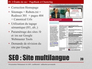 IV. 2 Études de cas / PageRank et Clustering

• Correction Homepage
• Sitemaps + Robots.txt +
  Redirect 301 + pages 404
  + Canonical Urls
• Utilisation du tagage
  sémantique (H1, alt..)
• Paramétrage des sites /fr
  et /en sur Google
  Webmaster Tools
• Demande de révision du
  site par Google.


SEO : Site multilangue                                                 20
Présentation Mohammed ALAMI - confidentiel - utilisation personnelle
 