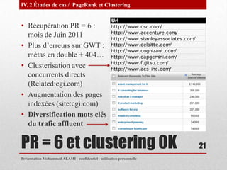 IV. 2 Études de cas / PageRank et Clustering

                                                    Url
• Récupération PR = 6 :                             http://www.csc.com/
                                                    http://www.accenture.com/
  mois de Juin 2011                                 http://www.stanleyassociates.com/
• Plus d’erreurs sur GWT :                          http://www.deloitte.com/
                                                    http://www.cognizant.com/
  métas en double + 404…                            http://www.capgemini.com/
                                                    http://www.fujitsu.com/
• Clusterisation avec                               http://www.acs-inc.com/
  concurrents directs
  (Related:cgi.com)
• Augmentation des pages
  indexées (site:cgi.com)
• Diversification mots clés
  du trafic affluent

PR = 6 et clustering OK                                                                 21
Présentation Mohammed ALAMI - confidentiel - utilisation personnelle
 
