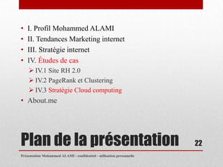 •   I. Profil Mohammed ALAMI
•   II. Tendances Marketing internet
•   III. Stratégie internet
•   IV. Études de cas
     IV.1 Site RH 2.0
     IV.2 PageRank et Clustering
     IV.3 Stratégie Cloud computing
• About.me




Plan de la présentation                                                22
Présentation Mohammed ALAMI - confidentiel - utilisation personnelle
 