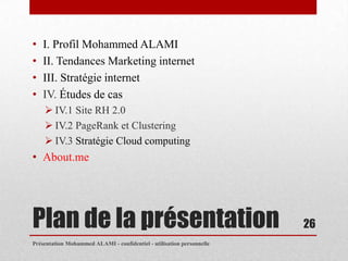 •   I. Profil Mohammed ALAMI
•   II. Tendances Marketing internet
•   III. Stratégie internet
•   IV. Études de cas
     IV.1 Site RH 2.0
     IV.2 PageRank et Clustering
     IV.3 Stratégie Cloud computing
• About.me




Plan de la présentation                                                26
Présentation Mohammed ALAMI - confidentiel - utilisation personnelle
 