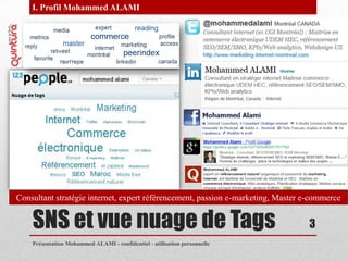 I. Profil Mohammed ALAMI




Consultant stratégie internet, expert référencement, passion e-marketing, Master e-commerce


    SNS et vue nuage de Tags                                                      3
    Présentation Mohammed ALAMI - confidentiel - utilisation personnelle
 