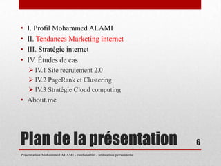 •   I. Profil Mohammed ALAMI
•   II. Tendances Marketing internet
•   III. Stratégie internet
•   IV. Études de cas
     IV.1 Site recrutement 2.0
     IV.2 PageRank et Clustering
     IV.3 Stratégie Cloud computing
• About.me




Plan de la présentation                                                6
Présentation Mohammed ALAMI - confidentiel - utilisation personnelle
 