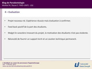 Blog de Parodontologie
Mokbel N / Bazan S FMD–UNTE - USJ


  4 – Evaluation


  •   Projet nouveau-né. Expérience réussie mais évaluation à confirmer.

  •   Feed back positif de la part des étudiants.

  •   Malgré le caractère innovant du projet, la motivation des étudiants n’est pas évidente.

  •   Nécessité de fournir un support écrit et un soutien technique permanent.
 