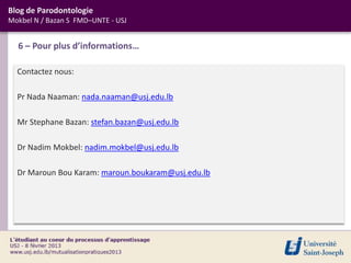 Blog de Parodontologie
Mokbel N / Bazan S FMD–UNTE - USJ


  6 – Pour plus d’informations…

  Contactez nous:

  Pr Nada Naaman: nada.naaman@usj.edu.lb

  Mr Stephane Bazan: stefan.bazan@usj.edu.lb

  Dr Nadim Mokbel: nadim.mokbel@usj.edu.lb

  Dr Maroun Bou Karam: maroun.boukaram@usj.edu.lb
 