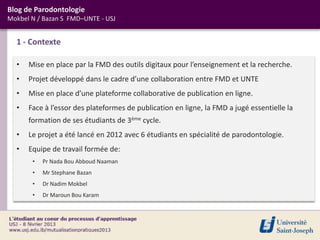 Blog de Parodontologie
Mokbel N / Bazan S FMD–UNTE - USJ


  1 - Contexte

  •   Mise en place par la FMD des outils digitaux pour l’enseignement et la recherche.
  •   Projet développé dans le cadre d’une collaboration entre FMD et UNTE
  •   Mise en place d’une plateforme collaborative de publication en ligne.
  •   Face à l’essor des plateformes de publication en ligne, la FMD a jugé essentielle la
      formation de ses étudiants de 3ème cycle.
  •   Le projet a été lancé en 2012 avec 6 étudiants en spécialité de parodontologie.
  •   Equipe de travail formée de:
       •   Pr Nada Bou Abboud Naaman
       •   Mr Stephane Bazan
       •   Dr Nadim Mokbel
       •   Dr Maroun Bou Karam
 