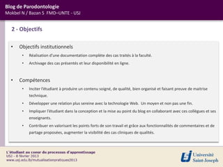 Blog de Parodontologie
Mokbel N / Bazan S FMD–UNTE - USJ


  2 - Objectifs

  •   Objectifs institutionnels
       •   Réalisation d’une documentation complète des cas traités à la faculté.
       •   Archivage des cas présentés et leur disponibilité en ligne.


  •   Compétences
       •   Inciter l’étudiant à produire un contenu soigné, de qualité, bien organisé et faisant preuve de maitrise
           technique.
       •   Développer une relation plus sereine avec la technologie Web. Un moyen et non pas une fin.
       •   Impliquer l’étudiant dans la conception et la mise au point du blog en collaborant avec ces collègues et ses
           enseignants.
       •   Contribuer en valorisant les points forts de son travail et grâce aux fonctionnalités de commentaires et de
           partage proposées, augmenter la visibilité des cas cliniques de qualités.
 