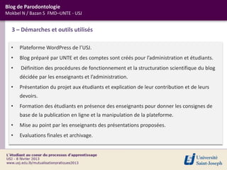 Blog de Parodontologie
Mokbel N / Bazan S FMD–UNTE - USJ


  3 – Démarches et outils utilisés

  •   Plateforme WordPress de l’USJ.
  •   Blog préparé par UNTE et des comptes sont créés pour l’administration et étudiants.
  •   Définition des procédures de fonctionnement et la structuration scientifique du blog
      décidée par les enseignants et l’administration.
  •   Présentation du projet aux étudiants et explication de leur contribution et de leurs
      devoirs.
  •   Formation des étudiants en présence des enseignants pour donner les consignes de
      base de la publication en ligne et la manipulation de la plateforme.
  •   Mise au point par les enseignants des présentations proposées.
  •   Evaluations finales et archivage.
 