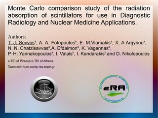 Monte Carlo comparison study of the radiation
absorption of scintillators for use in Diagnostic
Radiology and Nuclear Medicine Applications.

Authors:
T. J. Sevvosa, A. A. Fotopoulosa, E. M.Vlamakisa, X. A.Argyrioua,
N. N. Chatzisavvasa,A. Efdaimona, K. Vagennasa,
P. H. Yannakopoulosa, I. Valaisb, I. Kandarakisb and D. Nikolopoulos
a.TEI of Pireaus b.TEI of Athens
Team:env-hum-comp-res.teipir.gr
 