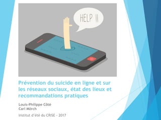 Prévention du suicide en ligne et sur
les réseaux sociaux, état des lieux et
recommandations pratiques
Louis-Philippe Côté
Carl Mörch
Institut d’été du CRISE - 2017
 