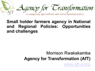 Small holder farmers agency in National
and Regional Policies: Opportunities
and challenges
         http://www.aft-u.org/images/slider/AFT.gif




                  Morrison Rwakakamba
        Agency for Transformation (AfT)
                           www.aft-u.org
 