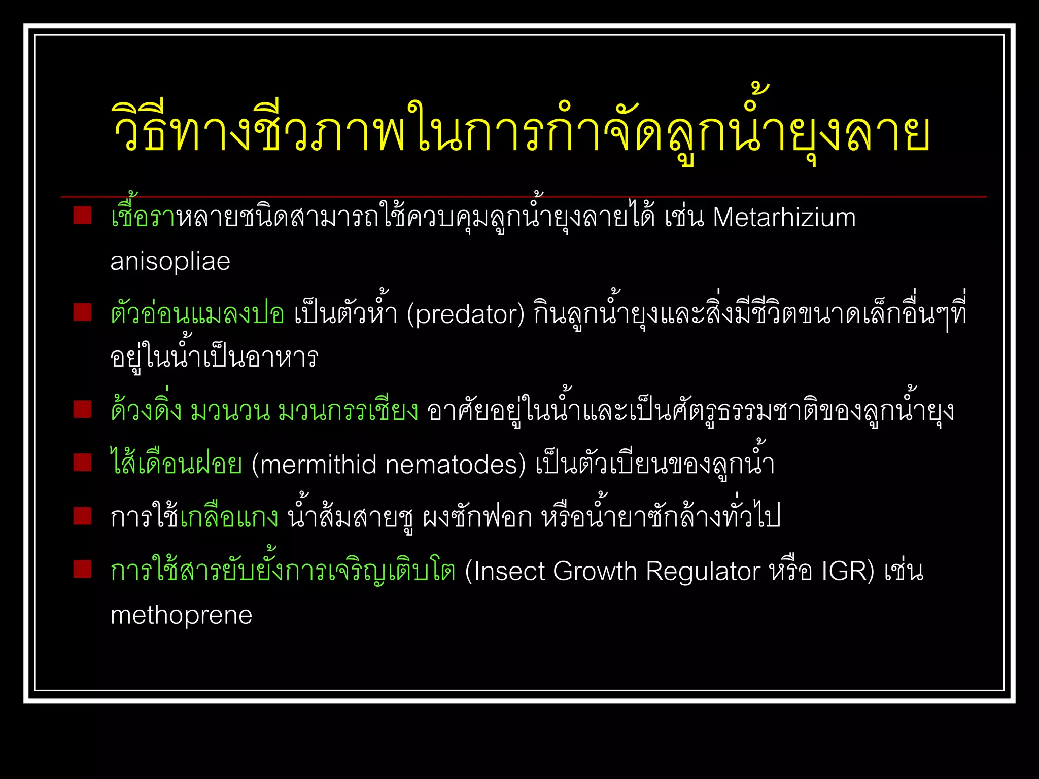 วิธีทางชีวภาพในการกาจัดลูกน้ายุงลาย
 เชื้อราหลายชนิดสามารถใช้ควบคุมลูกน้ายุงลายได้ เช่น Metarhizium
anisopliae
 ตัวอ่อนแมลงปอ เป็นตัวห้า (predator) กินลูกน้ายุงและสิ่งมีชีวิตขนาดเล็กอื่นๆที่
อยู่ในน้าเป็นอาหาร
 ด้วงดิ่ง มวนวน มวนกรรเชียง อาศัยอยู่ในน้าและเป็นศัตรูธรรมชาติของลูกน้ายุง
 ไส้เดือนฝอย (mermithid nematodes) เป็นตัวเบียนของลูกน้า
 การใช้เกลือแกง น้าส้มสายชู ผงซักฟอก หรือน้ายาซักล้างทั่วไป
 การใช้สารยับยั้งการเจริญเติบโต (Insect Growth Regulator หรือ IGR) เช่น
methoprene
 