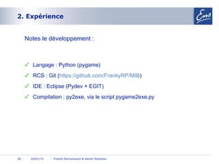 2. Expérience 24/01/11 Franck Dernoncourt & Xavier Rampino Notes le développement : Langage : Python (pygame) RCS : Git ( https :// github.com /FrankyRP/MIB ) IDE : Eclipse (Pydev + EGIT) Compilation : py2exe, via le script pygame2exe.py 