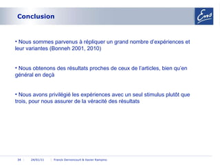 Conclusion 24/01/11 Franck Dernoncourt & Xavier Rampino 24/01/11 Nous sommes parvenus à répliquer un grand nombre d’expériences et leur variantes (Bonneh 2001, 2010) Nous obtenons des résultats proches de ceux de l’articles, bien qu’en général en deçà Nous avons privilégié les expériences avec un seul stimulus plutôt que trois, pour nous assurer de la véracité des résultats 