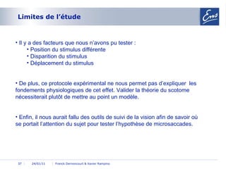 Limites de l’étude 24/01/11 Franck Dernoncourt & Xavier Rampino 24/01/11 Il y a des facteurs que nous n’avons pu tester : Position du stimulus différente Disparition du stimulus Déplacement du stimulus De plus, ce protocole expérimental ne nous permet pas d’expliquer  les fondements physiologiques de cet effet. Valider la théorie du scotome nécessiterait plutôt de mettre au point un modèle. Enfin, il nous aurait fallu des outils de suivi de la vision afin de savoir où se portait l’attention du sujet pour tester l’hypothèse de microsaccades. 
