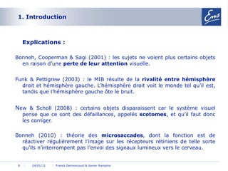 1. Introduction  Explications : Bonneh, Cooperman & Sagi (2001) : les sujets ne voient plus certains objets en raison d’une  perte de leur attention  visuelle. Funk & Pettigrew (2003) : le MIB résulte de la  rivalité   entre hémisphère  droit et hémisphère gauche. L’hémisphère droit voit le monde tel qu’il est, tandis que l’hémisphère gauche ôte le bruit. N ew & Scholl (2008) : certains objets disparaissent car le système visuel pense que ce sont des défaillances, appelés  scotomes , et qu’il faut donc les corriger. Bonneh (2010) : théorie des  microsaccades , dont la fonction est de réactiver régulièrement l’image sur les récepteurs rétiniens de telle sorte qu’ils n’interrompent pas l’envoi des signaux lumineux vers le cerveau. 24/01/11 Franck Dernoncourt & Xavier Rampino 