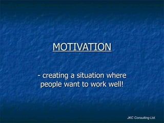 MOTIVATION - creating a situation where people want to work well! JKC Consulting Ltd. 