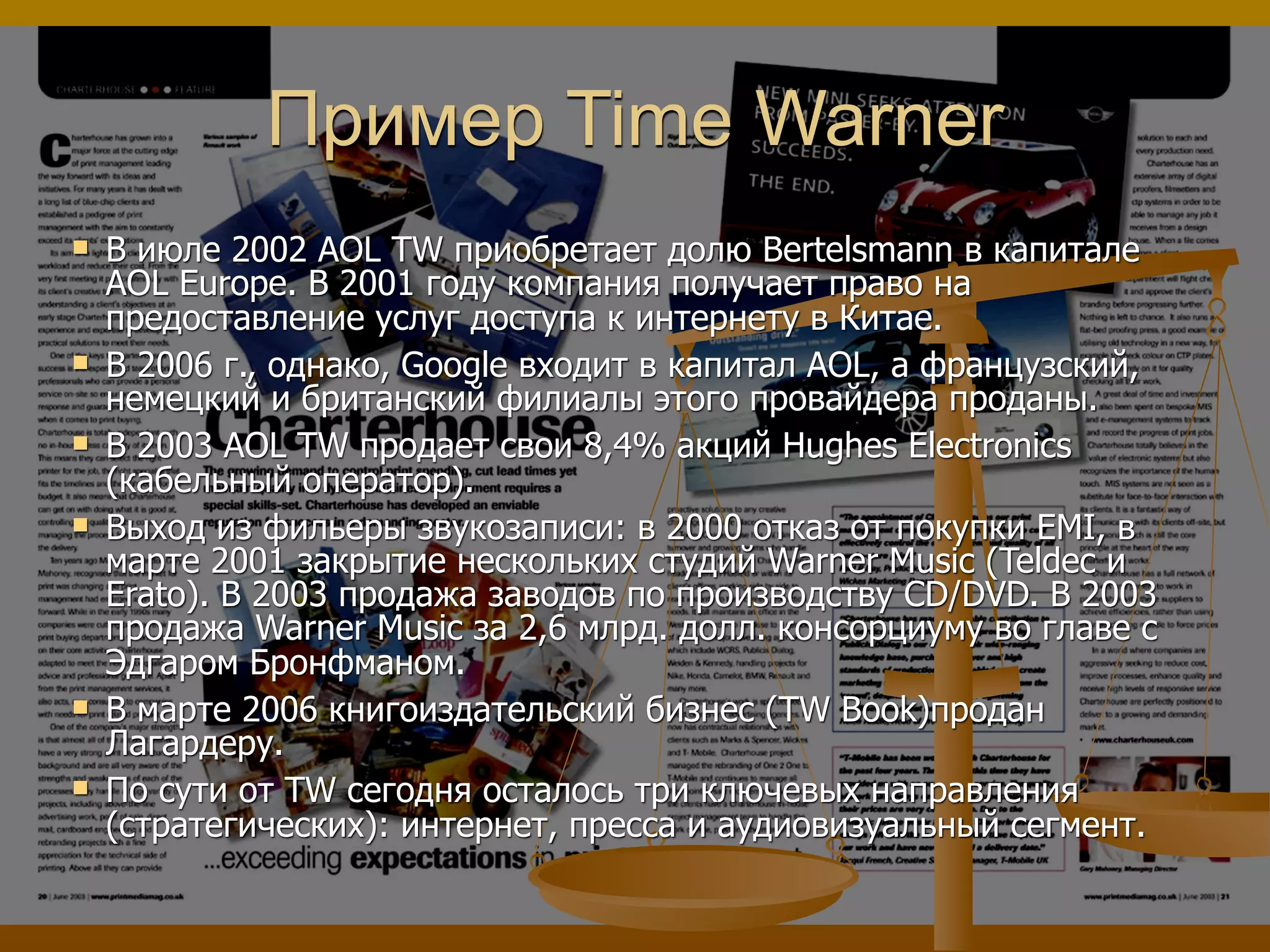 Пример Time Warner
 В июле 2002 AOL TW приобретает долю Bertelsmann в капитале
AOL Europe. В 2001 году компания получает право на
предоставление услуг доступа к интернету в Китае.
 В 2006 г., однако, Google входит в капитал AOL, а французский,
немецкий и британский филиалы этого провайдера проданы.
 В 2003 AOL TW продает свои 8,4% акций Hughes Electronics
(кабельный оператор).
 Выход из фильеры звукозаписи: в 2000 отказ от покупки EMI, в
марте 2001 закрытие нескольких студий Warner Musiс (Teldec и
Erato). В 2003 продажа заводов по производству CD/DVD. В 2003
продажа Warner Music за 2,6 млрд. долл. консорциуму во главе с
Эдгаром Бронфманом.
 В марте 2006 книгоиздательский бизнес (TW Book)продан
Лагардеру.
 По сути от TW сегодня осталось три ключевых направления
(стратегических): интернет, пресса и аудиовизуальный сегмент.
 