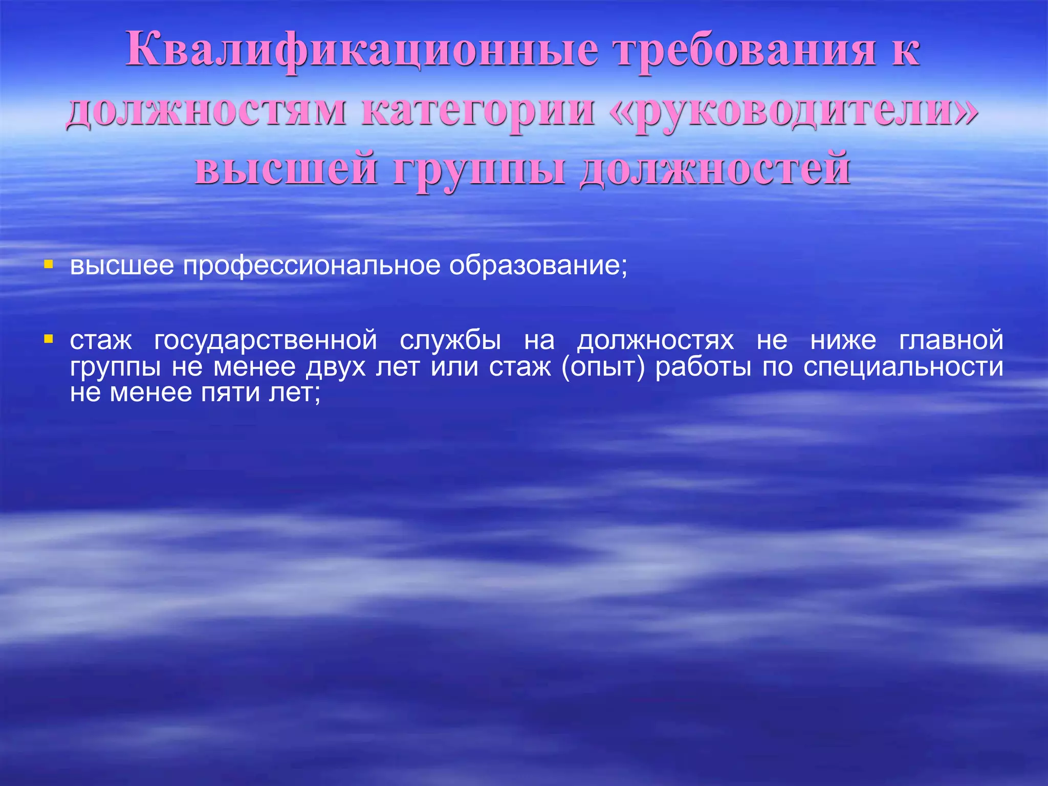 Квалификационные требования к
должностям категории «руководители»
высшей группы должностей
 высшее профессиональное образование;
 стаж государственной службы на должностях не ниже главной
группы не менее двух лет или стаж (опыт) работы по специальности
не менее пяти лет;
 