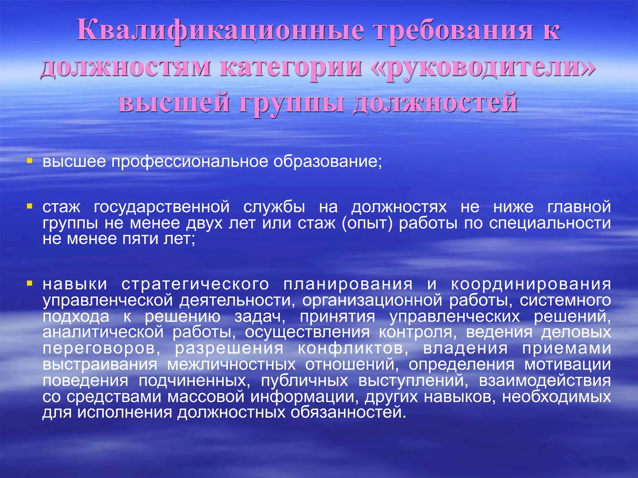 Квалификационные требования к
должностям категории «руководители»
высшей группы должностей
 высшее профессиональное образование;
 стаж государственной службы на должностях не ниже главной
группы не менее двух лет или стаж (опыт) работы по специальности
не менее пяти лет;
 навыки стратегического планирования и координирования
управленческой деятельности, организационной работы, системного
подхода к решению задач, принятия управленческих решений,
аналитической работы, осуществления контроля, ведения деловых
переговоров, разрешения конфликтов, владения приемами
выстраивания межличностных отношений, определения мотивации
поведения подчиненных, публичных выступлений, взаимодействия
со средствами массовой информации, других навыков, необходимых
для исполнения должностных обязанностей.
 
