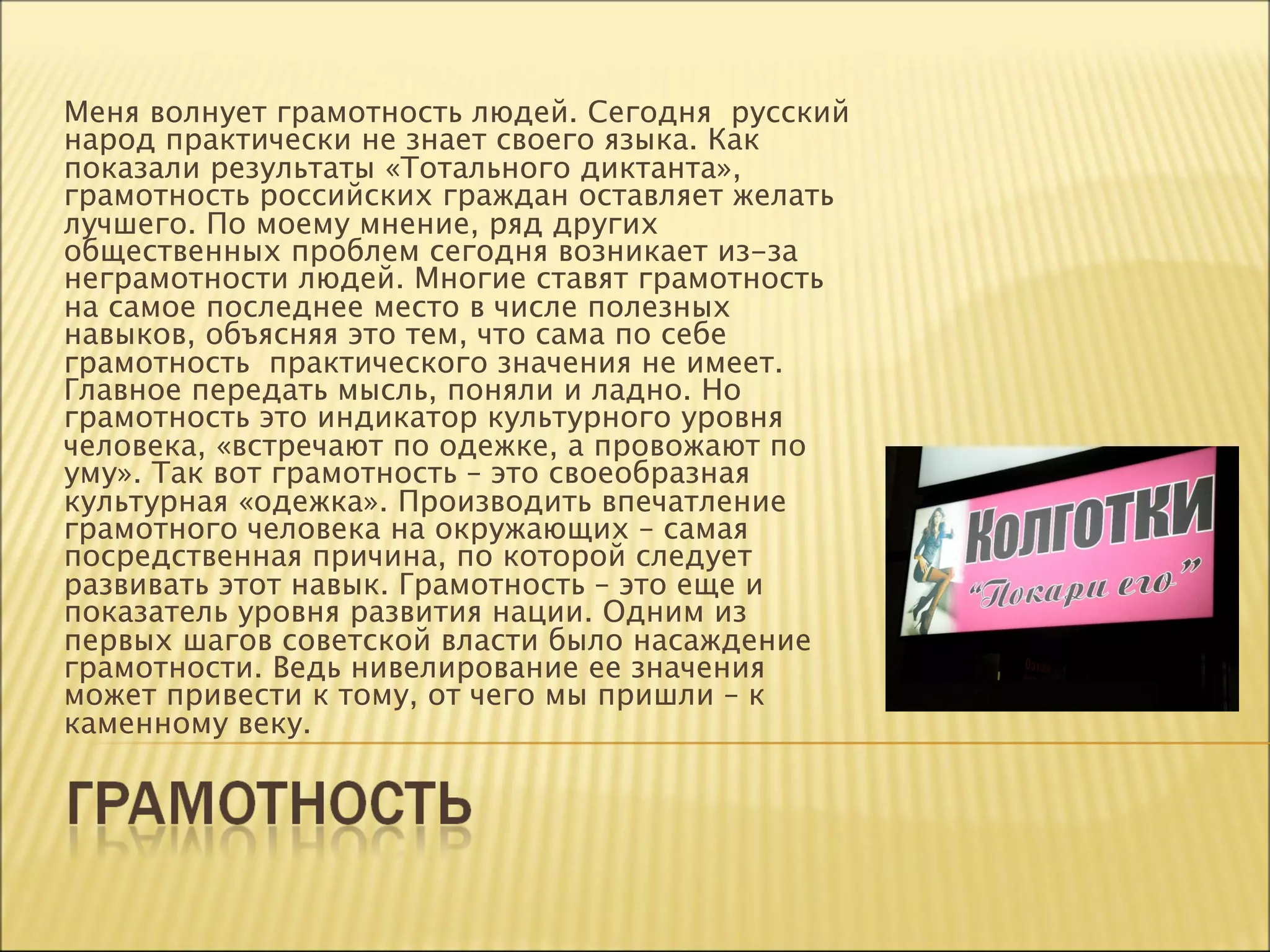 Меня волнует грамотность людей. Сегодня русский
народ практически не знает своего языка. Как
показали результаты «Тотального диктанта»,
грамотность российских граждан оставляет желать
лучшего. По моему мнение, ряд других
общественных проблем сегодня возникает из-за
неграмотности людей. Многие ставят грамотность
на самое последнее место в числе полезных
навыков, объясняя это тем, что сама по себе
грамотность практического значения не имеет.
Главное передать мысль, поняли и ладно. Но
грамотность это индикатор культурного уровня
человека, «встречают по одежке, а провожают по
уму». Так вот грамотность – это своеобразная
культурная «одежка». Производить впечатление
грамотного человека на окружающих – самая
посредственная причина, по которой следует
развивать этот навык. Грамотность – это еще и
показатель уровня развития нации. Одним из
первых шагов советской власти было насаждение
грамотности. Ведь нивелирование ее значения
может привести к тому, от чего мы пришли – к
каменному веку.
 