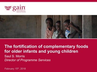 The fortification of complementary foods
for older infants and young children
Saul S. Morris
Director of Programme Services
February 15th, 2018
 