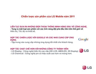 Chiến lược sản phẩm của LG Mobile năm 2011



LIÊN TỤC ĐƯA RA NHỮNG ĐIỆN THOẠI THÔNG MINH HÀNG ĐẦU VỀ CÔNG NGHỆ.
- Tung ra một loạt sản phẩm với các tính năng đột phá đầu tiên trên thế giới về:
Hiển thị, Tốc độ và thiết kế.


HỢP TÁC CHIẾN LƯỢC VỚI GOOGLE VÀ CÁC NHÀ CUNG CẤP ỨNG
DỤNG.
- Tập trung vào cung cấp những ứng dụng tốt nhất cho khách hàng.


HỢP TÁC CHẶT CHẼ HƠN VỚI NHỮNG CÔNG TY THÀNH VIÊN
- LG Display : Công nghệ hiển thị cao cấp (HD LCD, AMOLED, 3D Display)
- LG Chemical : Công nghệ pin có hiệu suất cao hơn và mỏng hơn.
 