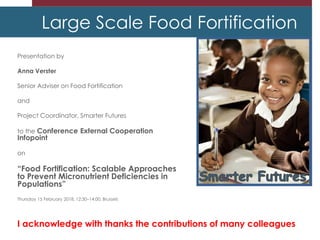 Large Scale Food Fortification
Presentation by
Anna Verster
Senior Adviser on Food Fortification
and
Project Coordinator, Smarter Futures
to the Conference External Cooperation
Infopoint
on
“Food Fortification: Scalable Approaches
to Prevent Micronutrient Deficiencies in
Populations”
Thursday 15 February 2018, 12:30–14:00, Brussels
I acknowledge with thanks the contributions of many colleagues
 