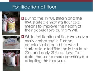 Fortification of flour
During the 1940s, Britain and the
USA started enriching flour as a
means to improve the health of
their populations during WWII.
While fortification of flour was never
really embraced in Europe,
countries all around the world
started flour fortification in the late
20st and early 21st century. To
date, more and more countries are
adopting this measure.
 