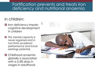 Fortification prevents and treats
nutritional anemia
In children:
 Iron deficiency impairs
cognitive development
in children
 This mental capacity is
never regained and in
turn limits academic
performance and future
earnings potential.
 Childhood anaemia
globally is associated
with a 2.5% drop in
wages in adulthood.
Fortification prevents and treats iron
deficiency and nutritional anaemia
istockphoto
 