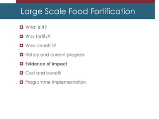 Large Scale Food Fortification
 What is it?
 Why fortify?
 Who benefits?
 History and current progress
 Evidence of impact
 Cost and benefit
 Programme implementation
 