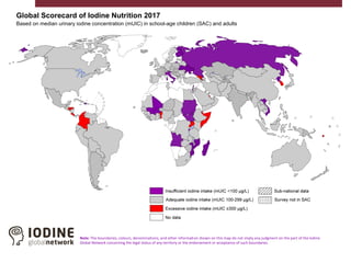 Global Scorecard of Iodine Nutrition 2017
Based on median urinary iodine concentration (mUIC) in school-age children (SAC) and adults
Note: The boundaries, colours, denominations, and other information shown on this map do not imply any judgment on the part of the Iodine
Global Network concerning the legal status of any territory or the endorsement or acceptance of such boundaries.
 
