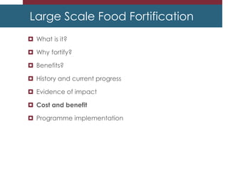 Large Scale Food Fortification
 What is it?
 Why fortify?
 Benefits?
 History and current progress
 Evidence of impact
 Cost and benefit
 Programme implementation
 