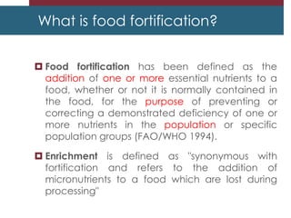 What is food fortification?
 Food fortification has been defined as the
addition of one or more essential nutrients to a
food, whether or not it is normally contained in
the food, for the purpose of preventing or
correcting a demonstrated deficiency of one or
more nutrients in the population or specific
population groups (FAO/WHO 1994).
 Enrichment is defined as "synonymous with
fortification and refers to the addition of
micronutrients to a food which are lost during
processing"
 