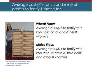 Average cost of vitamin and mineral
premix to fortify 1 metric ton
Wheat Flour:
Average of US$ 3 to fortify with
iron, folic acid, and other B
vitamins
Maize Flour:
Average of US$ 4 to fortify with
iron, zinc, vitamin A, folic acid,
and other B vitamins
One metric ton of wheat flour is about
2,200 pounds or 1,000 kilograms, as
pictured here. FFI photo.
 