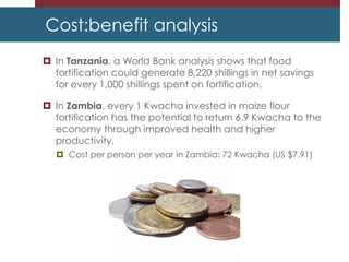 Cost:benefit analysis
 In Tanzania, a World Bank analysis shows that food
fortification could generate 8,220 shillings in net savings
for every 1,000 shillings spent on fortification.
 In Zambia, every 1 Kwacha invested in maize flour
fortification has the potential to return 6.9 Kwacha to the
economy through improved health and higher
productivity.
 Cost per person per year in Zambia: 72 Kwacha (US $7.91)
 