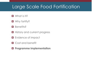 Large Scale Food Fortification
 What is it?
 Why fortify?
 Benefits?
 History and current progress
 Evidence of impact
 Cost and benefit
 Programme implementation
 