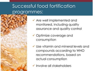 Successful food fortification
programmes:
 Are well implemented and
monitored, including quality
assurance and quality control
 Optimize coverage and
consumption
 Use vitamin and mineral levels and
compounds according to WHO
recommendations, based on
actual consumption
 Involve all stakeholders
istockphoto
 