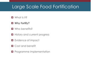 Large Scale Food Fortification
 What is it?
 Why Fortify?
 Who benefits?
 History and current progress
 Evidence of impact
 Cost and benefit
 Programme implementation
 