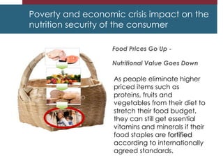 Poverty and economic crisis impact on the
nutrition security of the consumer
Food Prices Go Up -
Nutritional Value Goes Down
As people eliminate higher
priced items such as
proteins, fruits and
vegetables from their diet to
stretch their food budget,
they can still get essential
vitamins and minerals if their
food staples are fortified
according to internationally
agreed standards.
 