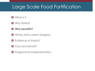 Large Scale Food Fortification
 What is it
 Why fortify?
 Who benefits?
 History and current progress
 Evidence of impact
 Cost and benefit
 Programme implementation
 