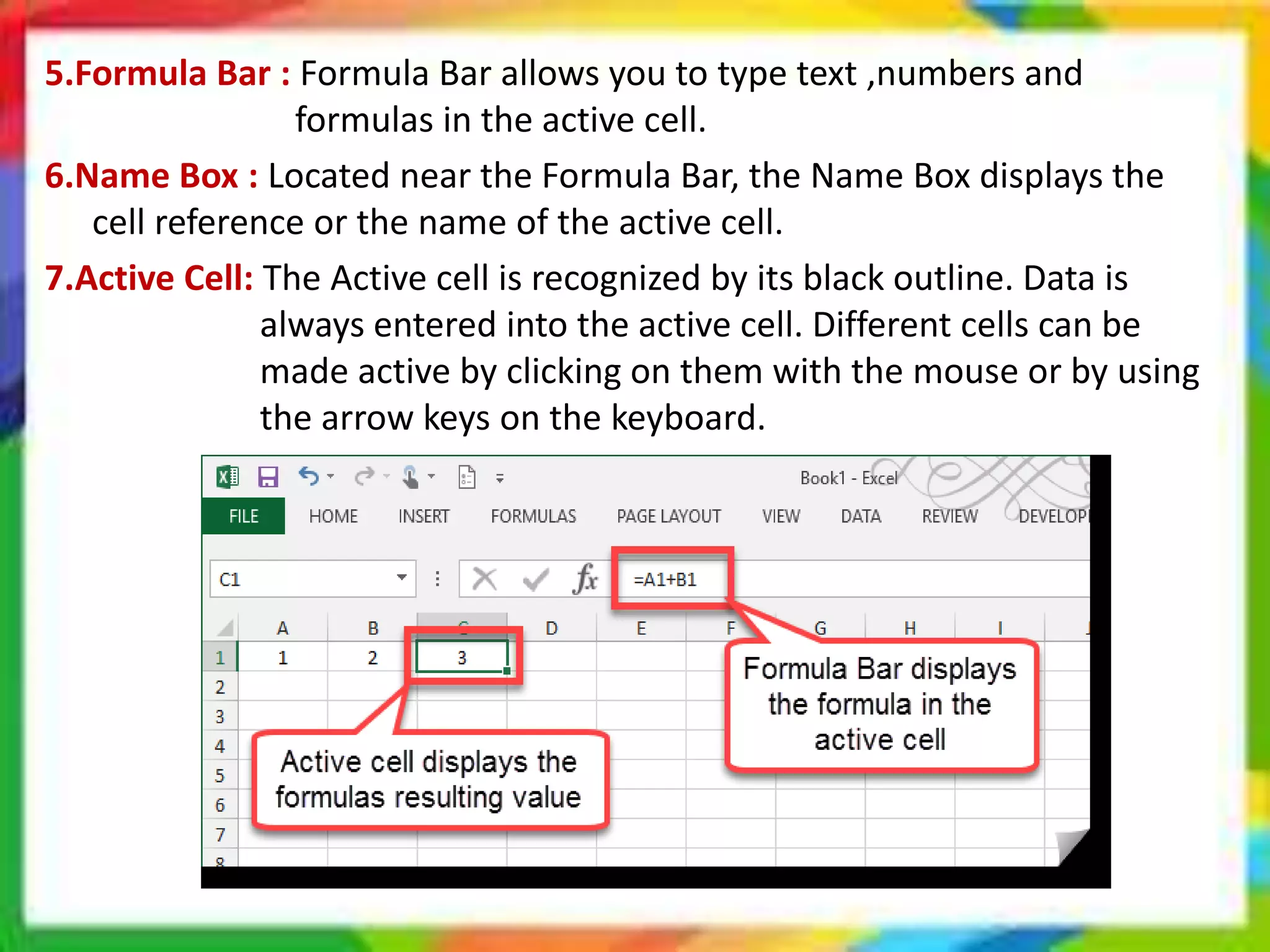 5.Formula Bar : Formula Bar allows you to type text ,numbers and
formulas in the active cell.
6.Name Box : Located near the Formula Bar, the Name Box displays the
cell reference or the name of the active cell.
7.Active Cell: The Active cell is recognized by its black outline. Data is
always entered into the active cell. Different cells can be
made active by clicking on them with the mouse or by using
the arrow keys on the keyboard.
 