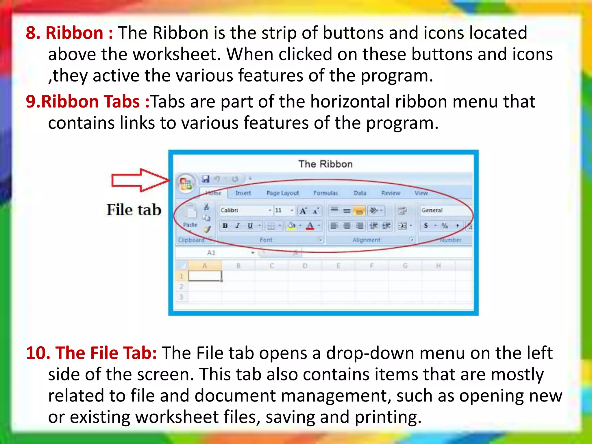 8. Ribbon : The Ribbon is the strip of buttons and icons located
above the worksheet. When clicked on these buttons and icons
,they active the various features of the program.
9.Ribbon Tabs :Tabs are part of the horizontal ribbon menu that
contains links to various features of the program.
10. The File Tab: The File tab opens a drop-down menu on the left
side of the screen. This tab also contains items that are mostly
related to file and document management, such as opening new
or existing worksheet files, saving and printing.
 