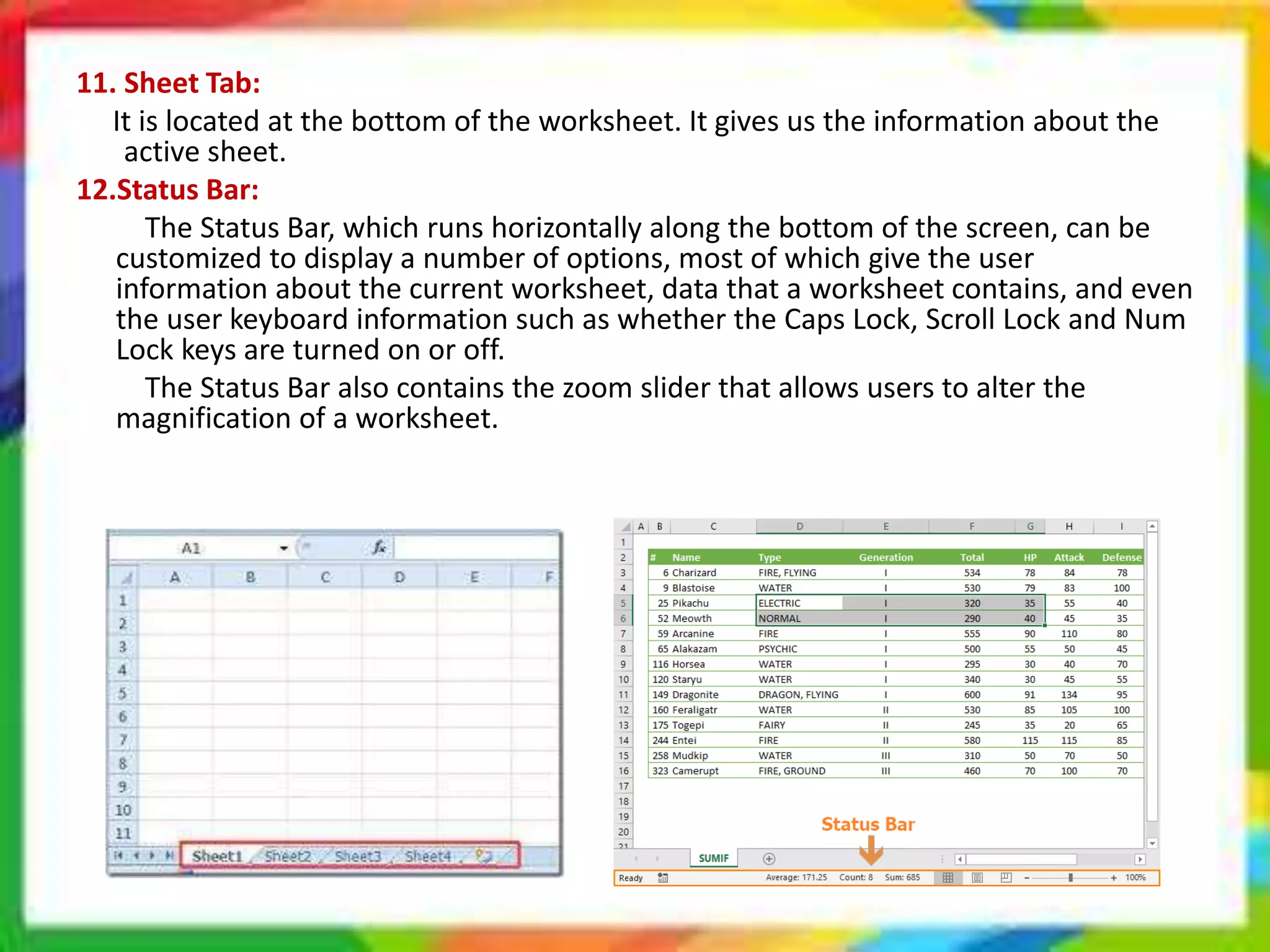11. Sheet Tab:
It is located at the bottom of the worksheet. It gives us the information about the
active sheet.
12.Status Bar:
The Status Bar, which runs horizontally along the bottom of the screen, can be
customized to display a number of options, most of which give the user
information about the current worksheet, data that a worksheet contains, and even
the user keyboard information such as whether the Caps Lock, Scroll Lock and Num
Lock keys are turned on or off.
The Status Bar also contains the zoom slider that allows users to alter the
magnification of a worksheet.
 