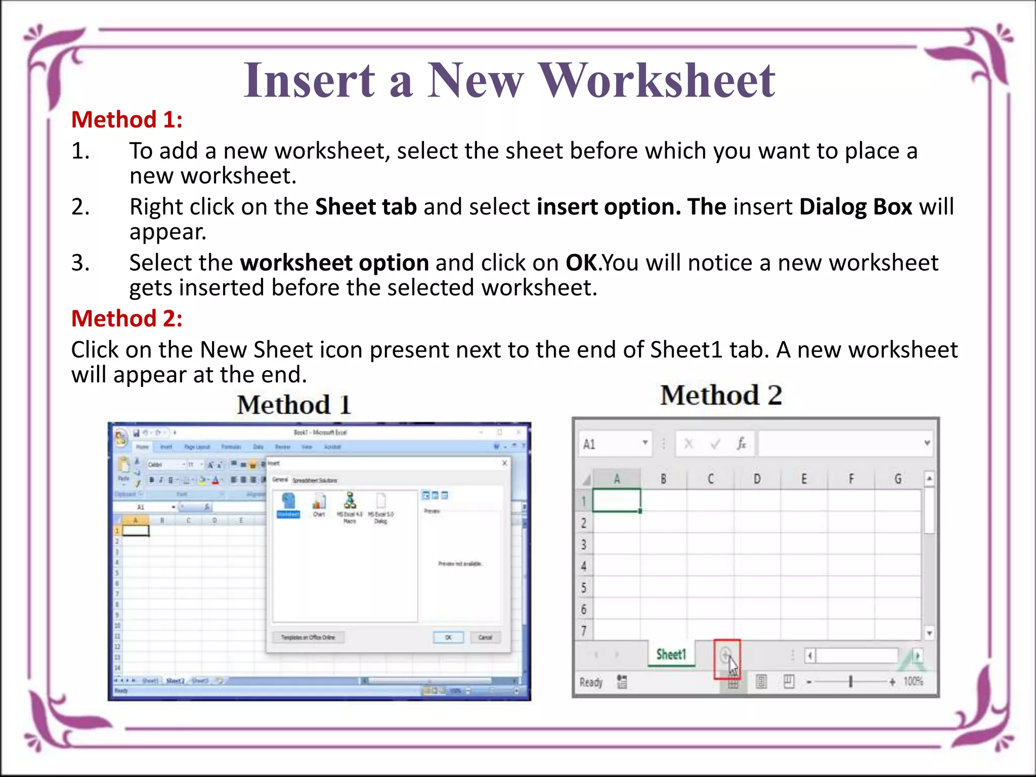 Insert a New Worksheet
Method 1:
1. To add a new worksheet, select the sheet before which you want to place a
new worksheet.
2. Right click on the Sheet tab and select insert option. The insert Dialog Box will
appear.
3. Select the worksheet option and click on OK.You will notice a new worksheet
gets inserted before the selected worksheet.
Method 2:
Click on the New Sheet icon present next to the end of Sheet1 tab. A new worksheet
will appear at the end.
 