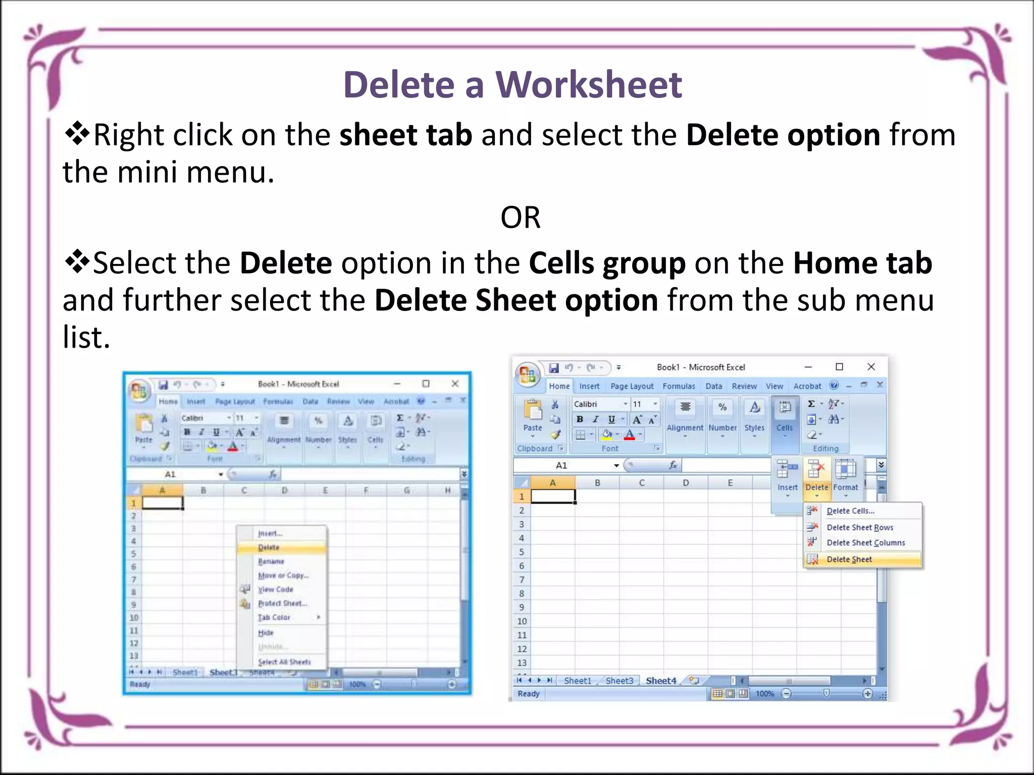 Delete a Worksheet
Right click on the sheet tab and select the Delete option from
the mini menu.
OR
Select the Delete option in the Cells group on the Home tab
and further select the Delete Sheet option from the sub menu
list.
 