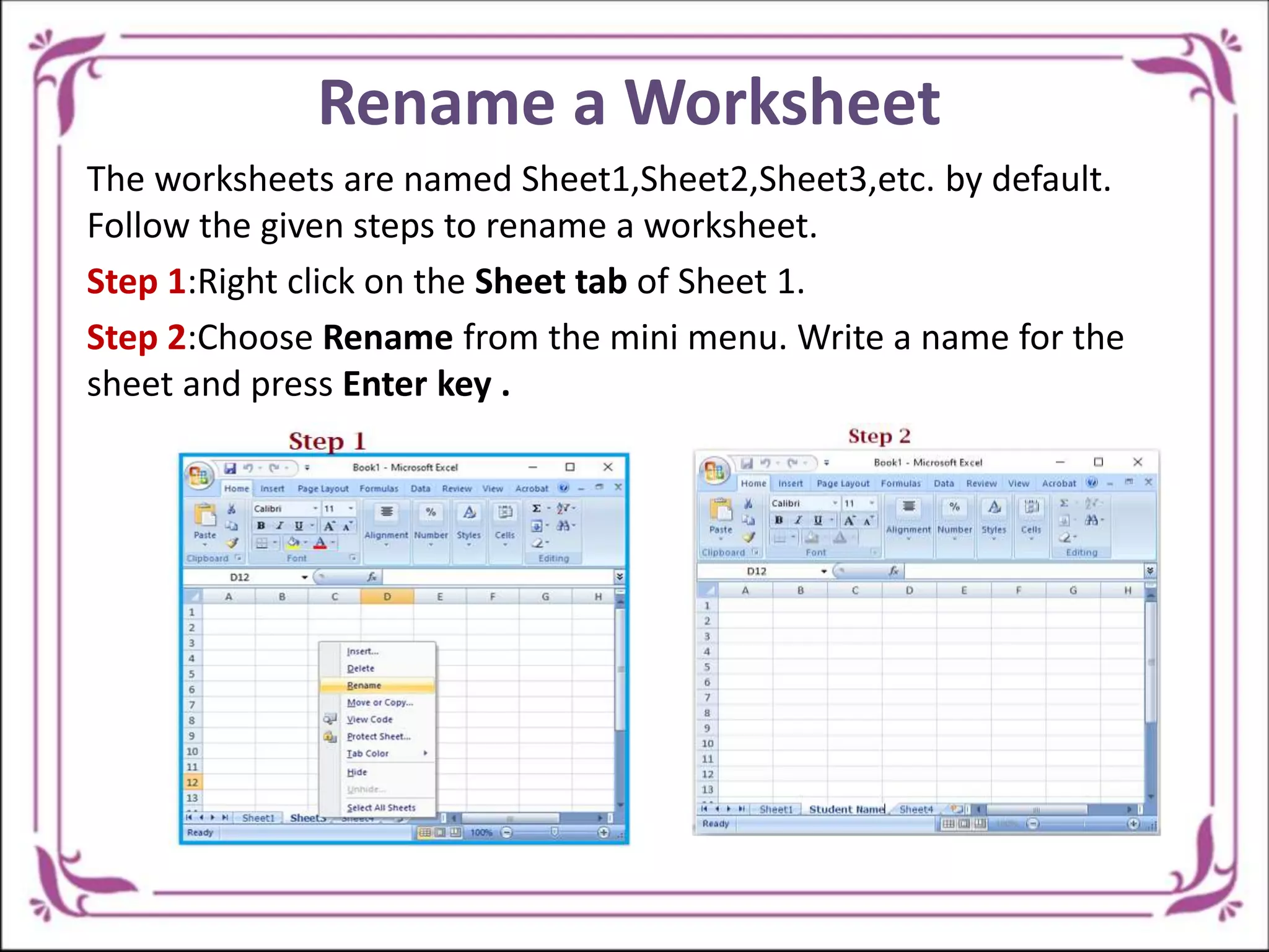 Rename a Worksheet
The worksheets are named Sheet1,Sheet2,Sheet3,etc. by default.
Follow the given steps to rename a worksheet.
Step 1:Right click on the Sheet tab of Sheet 1.
Step 2:Choose Rename from the mini menu. Write a name for the
sheet and press Enter key .
 