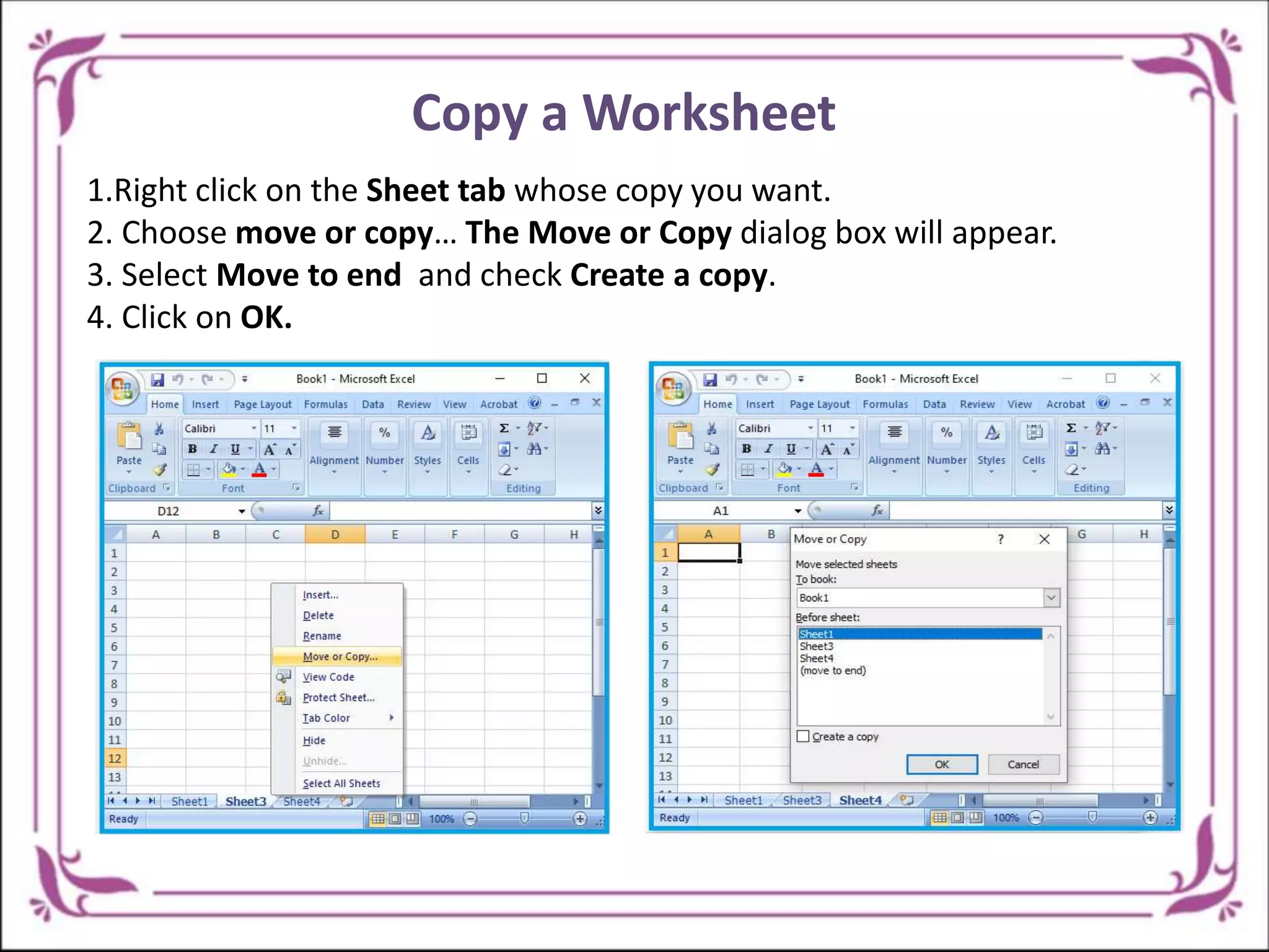 Copy a Worksheet
1.Right click on the Sheet tab whose copy you want.
2. Choose move or copy… The Move or Copy dialog box will appear.
3. Select Move to end and check Create a copy.
4. Click on OK.
 