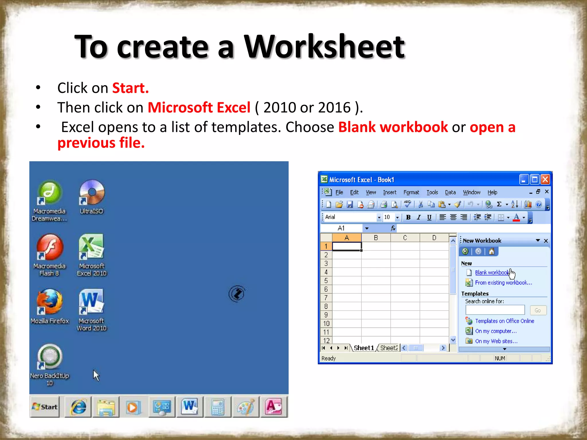 To create a Worksheet
• Click on Start.
• Then click on Microsoft Excel ( 2010 or 2016 ).
• Excel opens to a list of templates. Choose Blank workbook or open a
previous file.
 