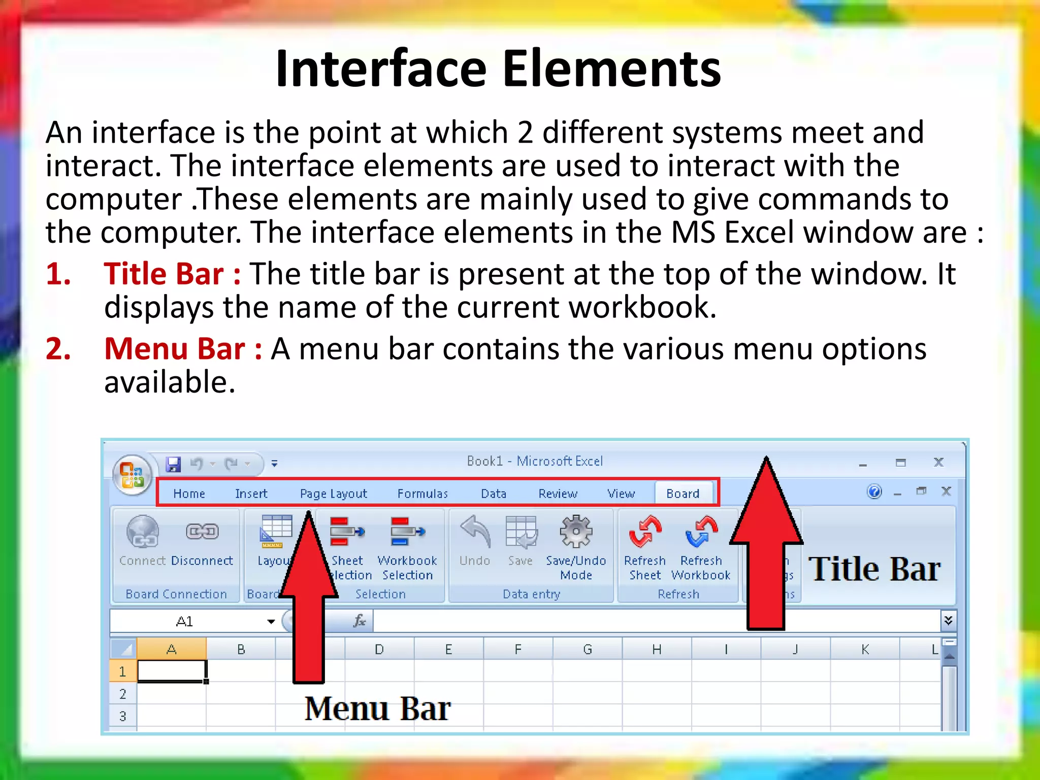 Interface Elements
An interface is the point at which 2 different systems meet and
interact. The interface elements are used to interact with the
computer .These elements are mainly used to give commands to
the computer. The interface elements in the MS Excel window are :
1. Title Bar : The title bar is present at the top of the window. It
displays the name of the current workbook.
2. Menu Bar : A menu bar contains the various menu options
available.
 